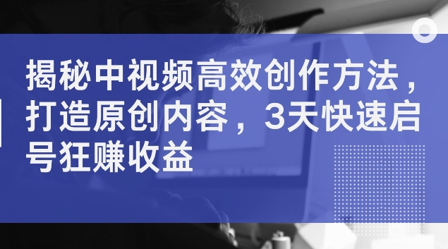 揭秘中视频高效创作方法，打造原创内容，3天快速启号狂赚收益【揭秘】-中创网_分享创业项目_助您在家赚钱