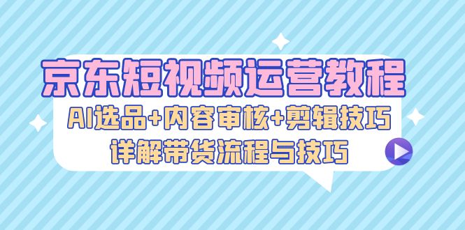 （13044期）京东短视频运营教程：AI选品+内容审核+剪辑技巧，详解带货流程与技巧-中创网_分享创业项目_助您在家赚钱