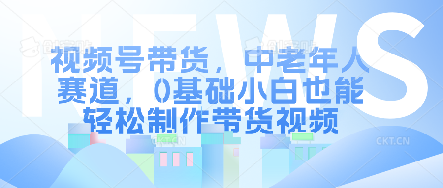 视频号带货，中老年人赛道，0基础小白也能轻松制作带货视频-中创网_分享创业项目_助您在家赚钱