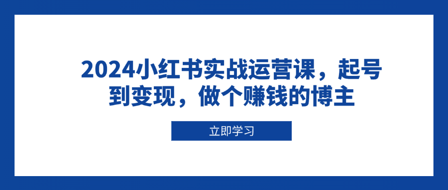 （13841期）2024小红书实战运营课，起号到变现，做个赚钱的博主-中创网_分享创业项目_助您在家赚钱