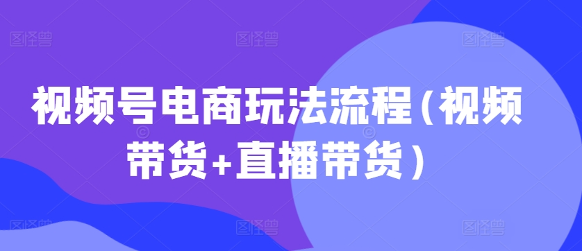 视频号电商玩法流程，视频带货+直播带货【更新2025年1月】-中创网_分享创业项目_助您在家赚钱