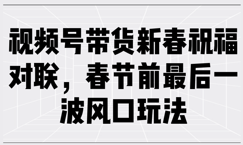 （13991期）视频号带货新春祝福对联，春节前最后一波风口玩法-中创网_分享创业项目_助您在家赚钱